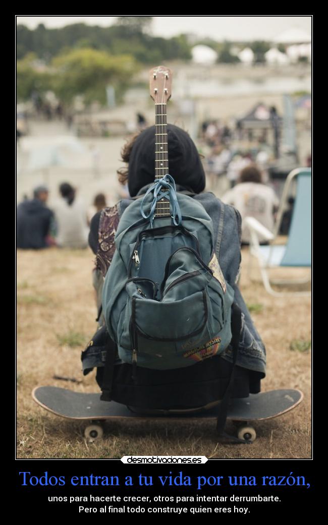 Todos entran a tu vida por una razón, - unos para hacerte crecer, otros para intentar derrumbarte.
Pero al final todo construye quien eres hoy.