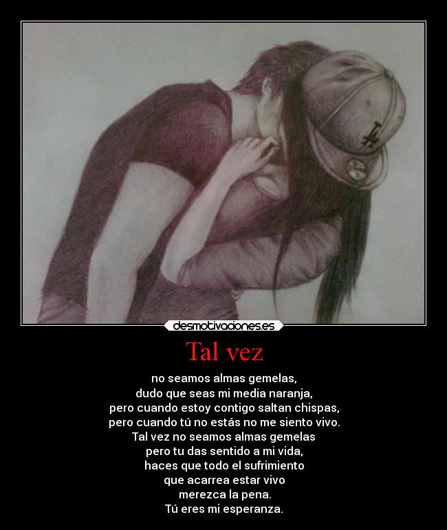 Tal vez - no seamos almas gemelas,
dudo que seas mi media naranja,
pero cuando estoy contigo saltan chispas,
pero cuando tú no estás no me siento vivo.
Tal vez no seamos almas gemelas
pero tu das sentido a mi vida,
haces que todo el sufrimiento
que acarrea estar vivo
merezca la pena.
Tú eres mi esperanza.
