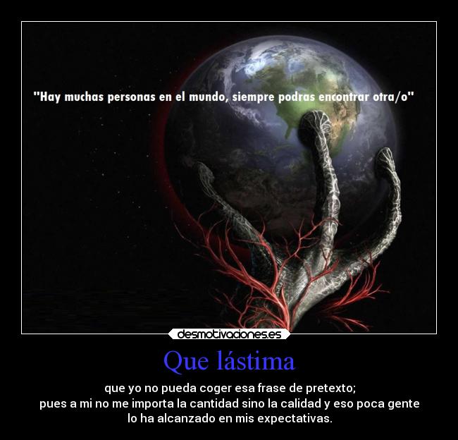 Que lástima - que yo no pueda coger esa frase de pretexto;
pues a mi no me importa la cantidad sino la calidad y eso poca gente
lo ha alcanzado en mis expectativas.
