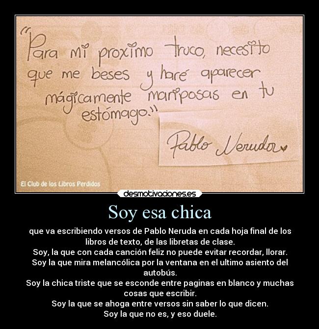 Soy esa chica - que va escribiendo versos de Pablo Neruda en cada hoja final de los
libros de texto, de las libretas de clase.
Soy, la que con cada canción feliz no puede evitar recordar, llorar.
Soy la que mira melancólica por la ventana en el ultimo asiento del
autobús.
Soy la chica triste que se esconde entre paginas en blanco y muchas
cosas que escribir.
Soy la que se ahoga entre versos sin saber lo que dicen.
Soy la que no es, y eso duele.
