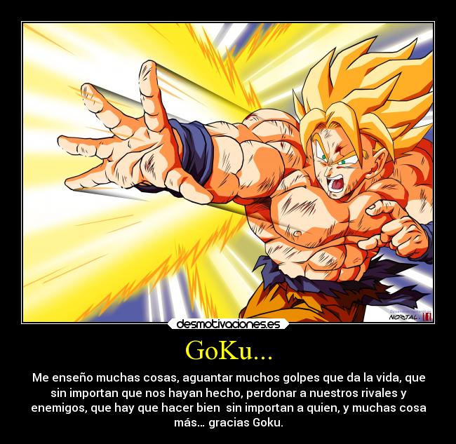 GoKu... - Me enseño muchas cosas, aguantar muchos golpes que da la vida, que
sin importan que nos hayan hecho, perdonar a nuestros rivales y
enemigos, que hay que hacer bien sin importan a quien, y muchas cosa
más… gracias Goku.