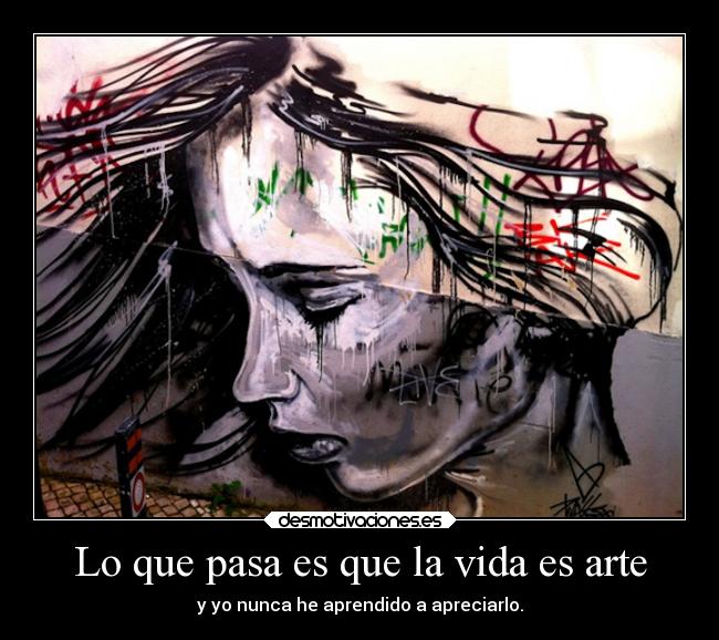 Lo que pasa es que la vida es arte - y yo nunca he aprendido a apreciarlo.
