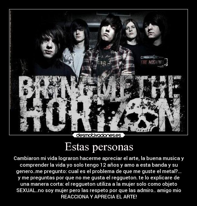 Estas personas - Cambiaron mi vida lograron hacerme apreciar el arte, la buena musica y
comprender la vida yo solo tengo 12 años y amo a esta banda y su
genero..me pregunto: cual es el problema de que me guste el metal?...
y me preguntas por que no me gusta el reggueton. te lo explicare de
una manera corta: el reggueton utiliza a la mujer solo como objeto
SEXUAL..no soy mujer pero las respeto por que las admiro.. amigo mio
REACCIONA Y APRECIA EL ARTE!