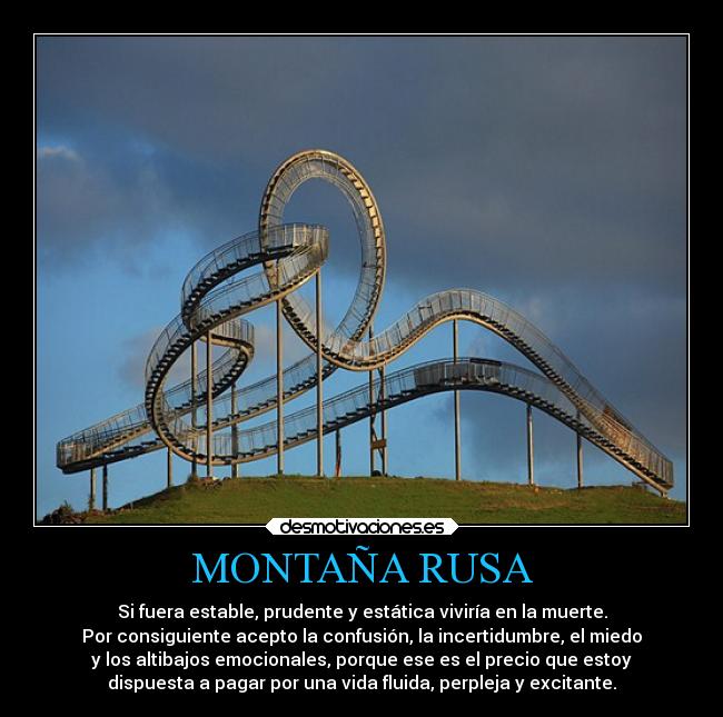MONTAÑA RUSA - Si fuera estable, prudente y estática viviría en la muerte.
Por consiguiente acepto la confusión, la incertidumbre, el miedo
y los altibajos emocionales, porque ese es el precio que estoy
dispuesta a pagar por una vida fluida, perpleja y excitante.