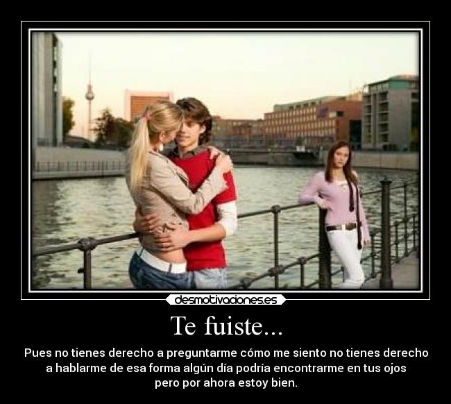 Te fuiste... - Pues no tienes derecho a preguntarme cómo me siento no tienes derecho
a hablarme de esa forma algún día podría encontrarme en tus ojos
pero por ahora estoy bien.