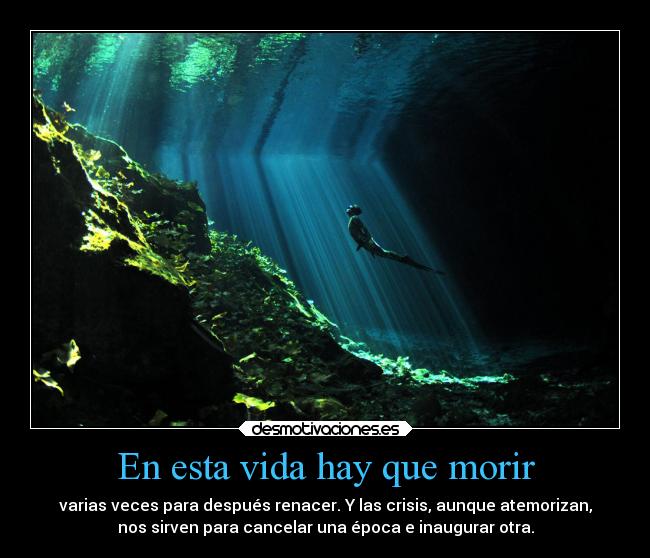 En esta vida hay que morir - varias veces para después renacer. Y las crisis, aunque atemorizan,
nos sirven para cancelar una época e inaugurar otra.