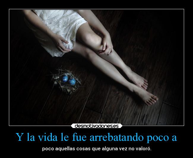 Y la vida le fue arrebatando poco a - poco aquellas cosas que alguna vez no valoró.
