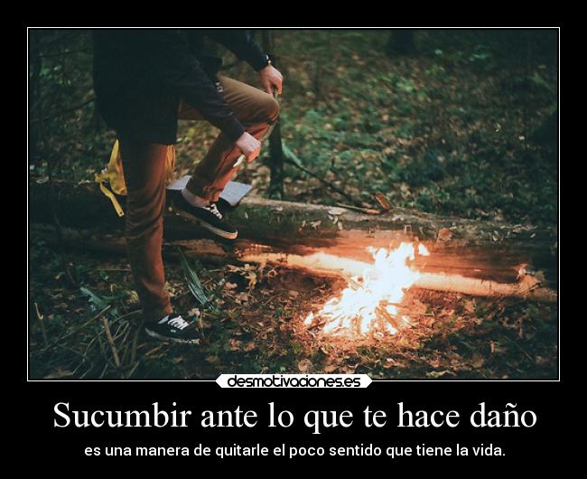 Sucumbir ante lo que te hace daño - es una manera de quitarle el poco sentido que tiene la vida.