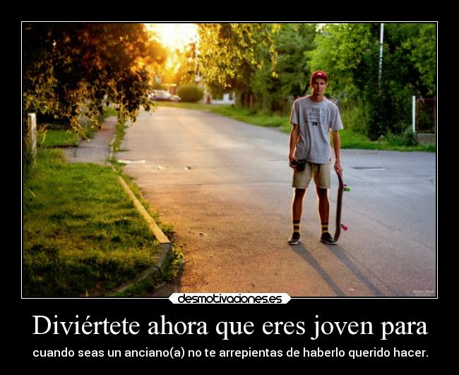 Diviértete ahora que eres joven para - cuando seas un anciano(a) no te arrepientas de haberlo querido hacer.