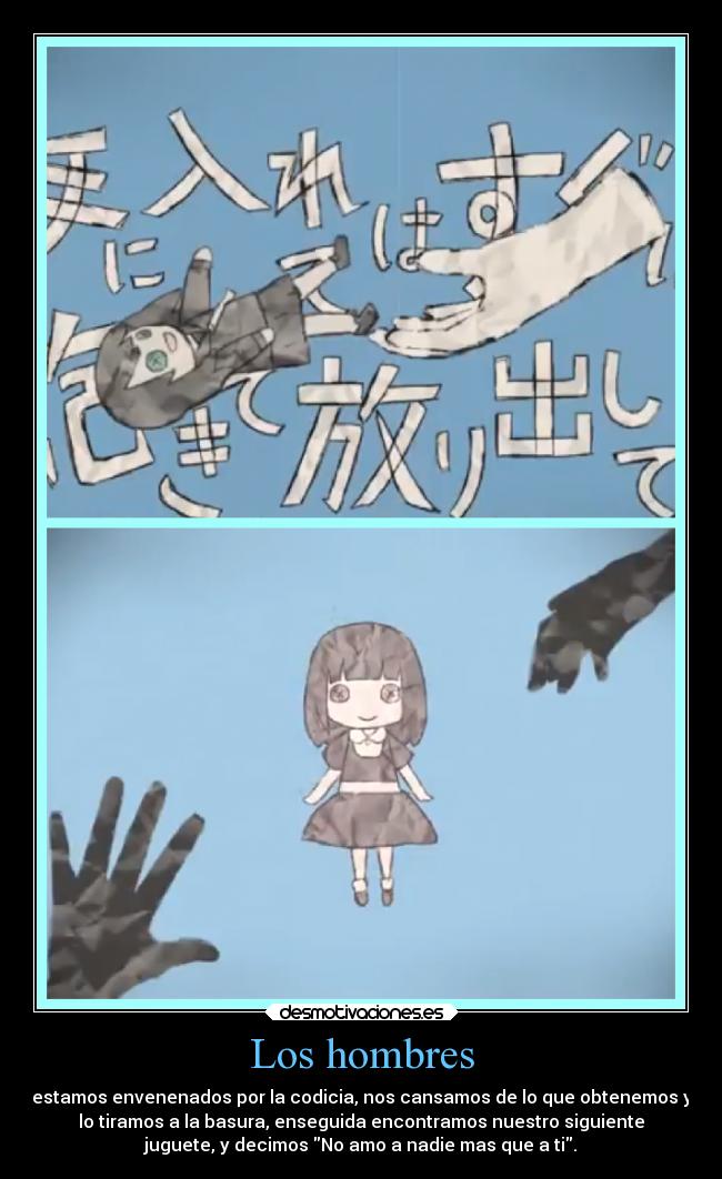 Los hombres - estamos envenenados por la codicia, nos cansamos de lo que obtenemos y
lo tiramos a la basura, enseguida encontramos nuestro siguiente
juguete, y decimos No amo a nadie mas que a ti.