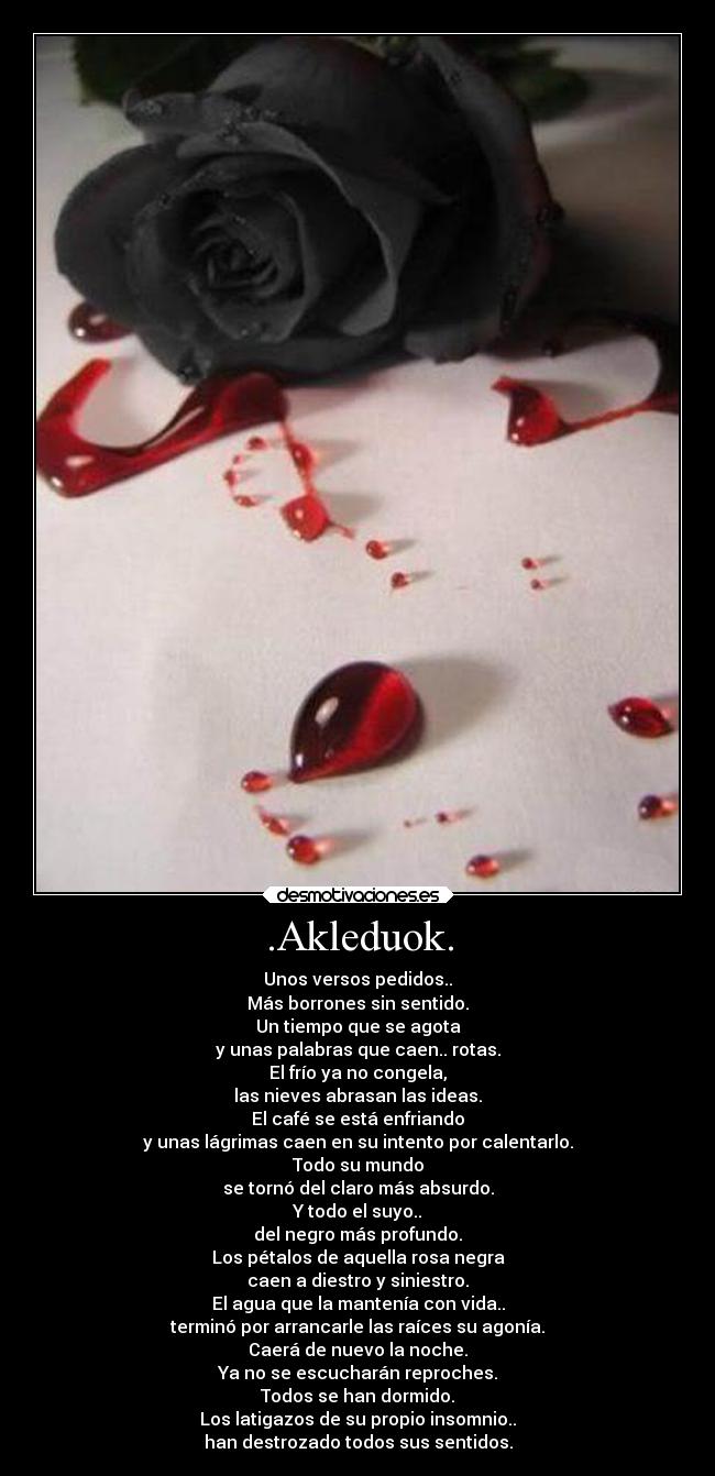 .Akleduok. - Unos versos pedidos..
Más borrones sin sentido.
Un tiempo que se agota
y unas palabras que caen.. rotas.
El frío ya no congela,
las nieves abrasan las ideas.
El café se está enfriando
y unas lágrimas caen en su intento por calentarlo.
Todo su mundo
se tornó del claro más absurdo.
Y todo el suyo..
del negro más profundo.
Los pétalos de aquella rosa negra
caen a diestro y siniestro.
El agua que la mantenía con vida..
terminó por arrancarle las raíces su agonía.
Caerá de nuevo la noche.
Ya no se escucharán reproches.
Todos se han dormido.
Los latigazos de su propio insomnio..
han destrozado todos sus sentidos.