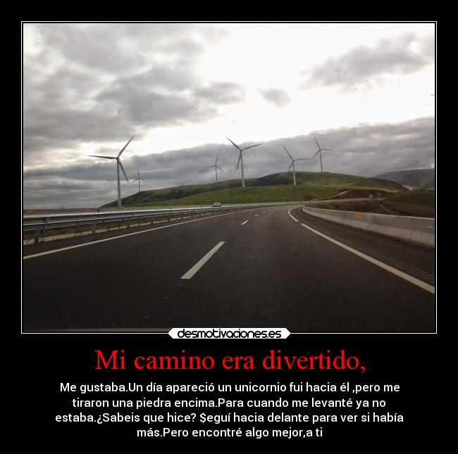 Mi camino era divertido, - Me gustaba.Un día apareció un unicornio fui hacia él ,pero me
tiraron una piedra encima.Para cuando me levanté ya no
estaba.¿Sabeis que hice? $eguí hacia delante para ver si había
más.Pero encontré algo mejor,a ti♡