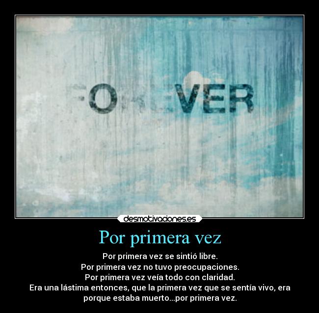 Por primera vez - Por primera vez se sintió libre.
Por primera vez no tuvo preocupaciones.
Por primera vez veía todo con claridad.
Era una lástima entonces, que la primera vez que se sentía vivo, era
porque estaba muerto...por primera vez.