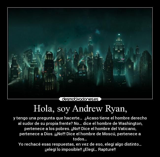 Hola, soy Andrew Ryan, - y tengo una pregunta que hacerte…  ¿Acaso tiene el hombre derecho
al sudor de su propia frente? No… dice el hombre de Washington,
pertenece a los pobres. ¡¡No!! Dice el hombre del Vaticano,
pertenece a Dios. ¡¡¡No!!! Dice el hombre de Moscú, pertenece a
todos…
Yo rechacé esas respuestas, en vez de eso, elegí algo distinto…
¡¡elegí lo imposible!! ¡¡Elegí… Rapture!!