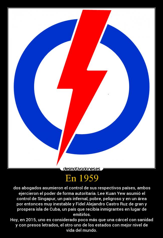 En 1959 - dos abogados asumieron el control de sus respectivos países, ambos
ejercieron el poder de forma autoritaria. Lee Kuan Yew asumió el
control de Singapur, un país infernal, pobre, peligroso y en un área
por entonces muy inestable y Fidel Alejandro Castro Ruz de gran y
prospera isla de Cuba, un país que recibía inmigrantes en lugar de
emitirlos.
Hoy, en 2015, uno es considerado poco más que una cárcel con sanidad
y con presos letrados, el otro uno de los estados con mejor nivel de
vida del mundo.