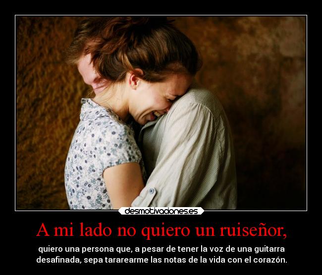 A mi lado no quiero un ruiseñor, - quiero una persona que, a pesar de tener la voz de una guitarra
desafinada, sepa tararearme las notas de la vida con el corazón.