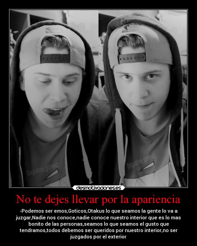 No te dejes llevar por la apariencia - -Podemos ser emos,Goticos,Otakus lo que seamos la gente lo va a
juzgar,Nadie nos conoce,nadie conoce nuestro interior que es lo mas
bonito de las personas,seamos lo que seamos el gusto que
tendramos,todos debemos ser queridos por nuestro interior,no ser
juzgados por el exterior