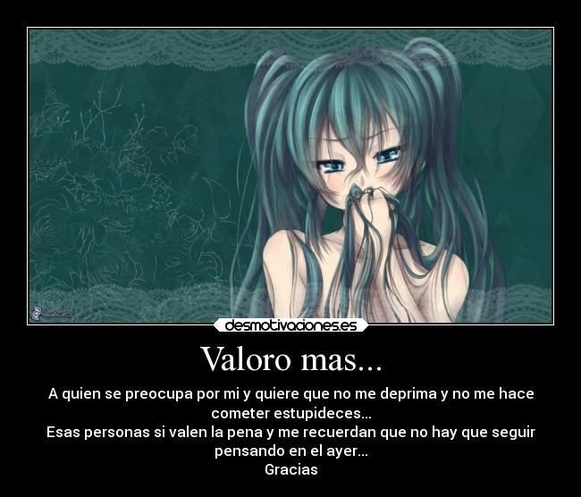 Valoro mas... - A quien se preocupa por mi y quiere que no me deprima y no me hace
cometer estupideces...
Esas personas si valen la pena y me recuerdan que no hay que seguir
pensando en el ayer...
Gracias