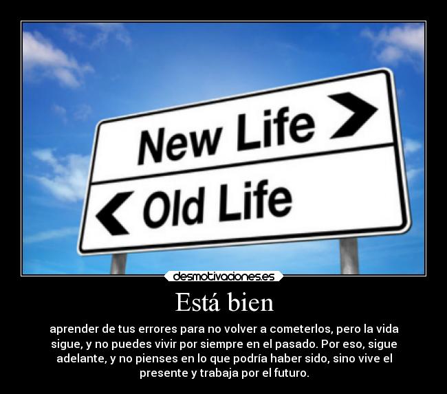Está bien - aprender de tus errores para no volver a cometerlos, pero la vida
sigue, y no puedes vivir por siempre en el pasado. Por eso, sigue
adelante, y no pienses en lo que podría haber sido, sino vive el
presente y trabaja por el futuro.