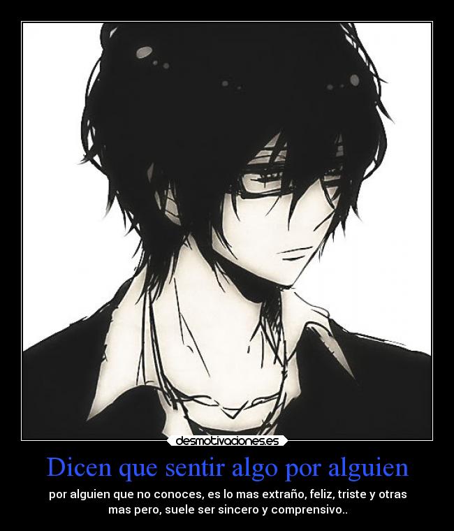 Dicen que sentir algo por alguien - por alguien que no conoces, es lo mas extraño, feliz, triste y otras
mas pero, suele ser sincero y comprensivo..