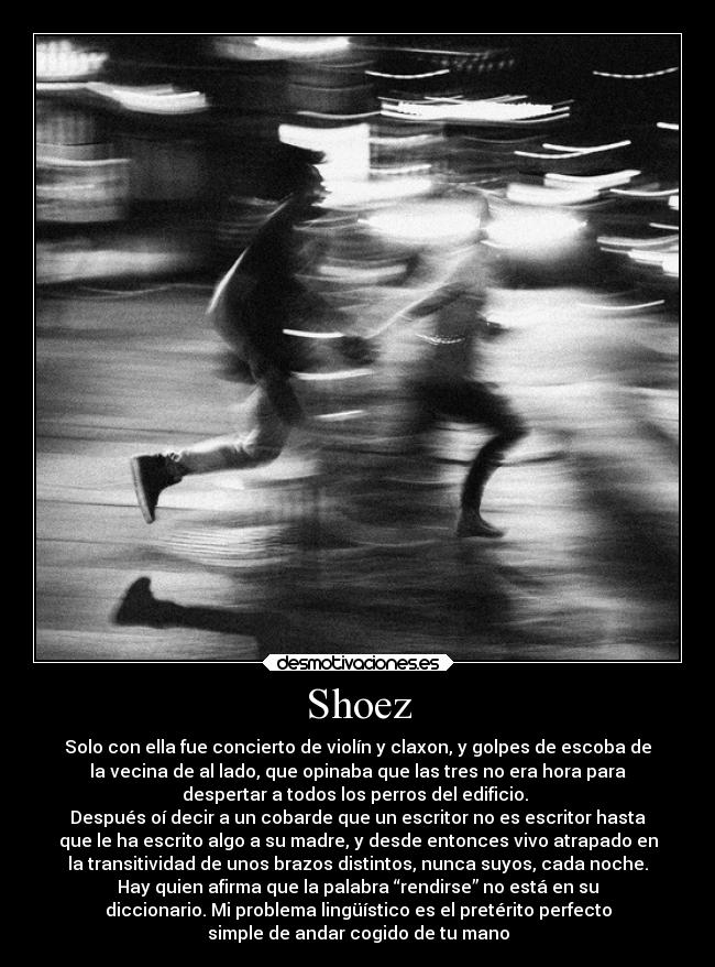 Shoez - Solo con ella fue concierto de violín y claxon, y golpes de escoba de
la vecina de al lado, que opinaba que las tres no era hora para
despertar a todos los perros del edificio. 
Después oí decir a un cobarde que un escritor no es escritor hasta
que le ha escrito algo a su madre, y desde entonces vivo atrapado en
la transitividad de unos brazos distintos, nunca suyos, cada noche.
Hay quien afirma que la palabra “rendirse” no está en su
diccionario. Mi problema lingüístico es el pretérito perfecto
simple de andar cogido de tu mano