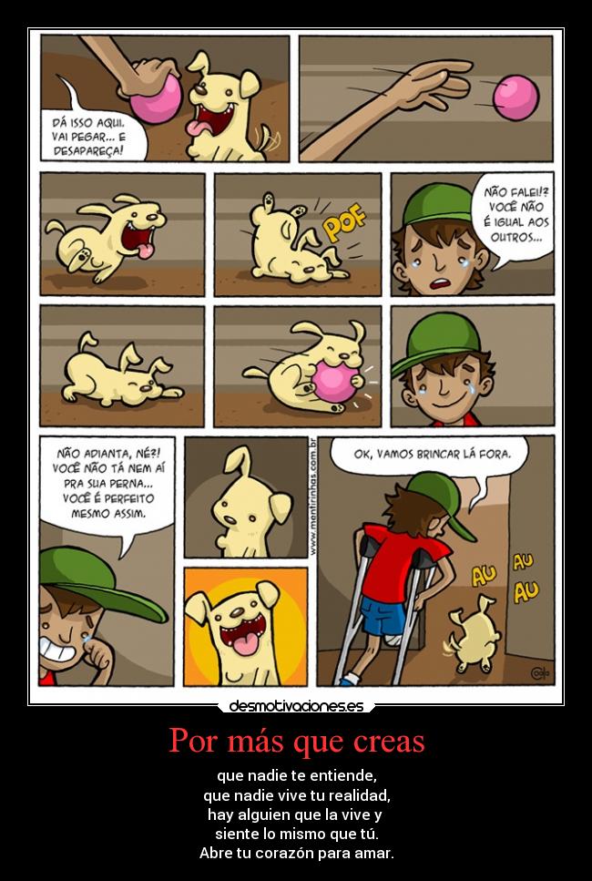 Por más que creas - que nadie te entiende,
que nadie vive tu realidad,
hay alguien que la vive y
siente lo mismo que tú.
Abre tu corazón para amar.