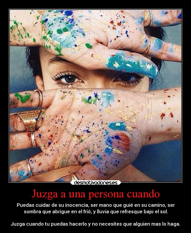 Juzga a una persona cuando - Puedas cuidar de su inocencia, ser mano que guié en su camino, ser
sombra que abrigue en el frió, y lluvia que refresque bajo el sol.

Juzga cuando tu puedas hacerlo y no necesites que alguien mas lo haga.