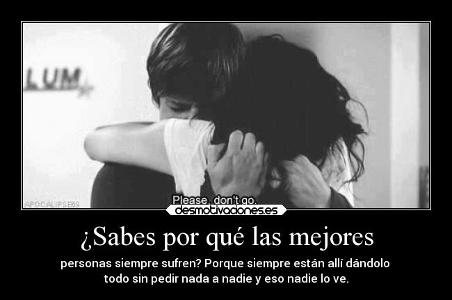 ¿Sabes por qué las mejores - personas siempre sufren? Porque siempre están allí dándolo 
todo sin pedir nada a nadie y eso nadie lo ve.