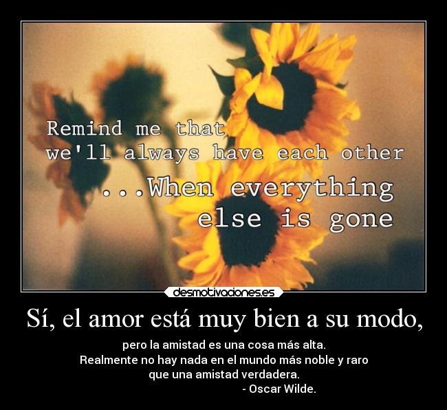 Sí, el amor está muy bien a su modo, - pero la amistad es una cosa más alta.
Realmente no hay nada en el mundo más noble y raro
que una amistad verdadera.
                                        - Oscar Wilde.