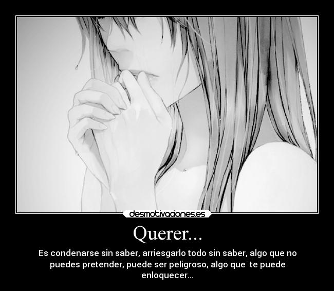 Querer... - Es condenarse sin saber, arriesgarlo todo sin saber, algo que no
puedes pretender, puede ser peligroso, algo que te puede
enloquecer...