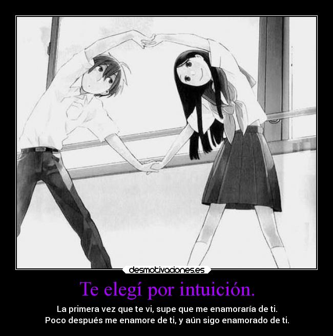 Te elegí por intuición. - La primera vez que te vi, supe que me enamoraría de ti.
Poco después me enamore de ti, y aún sigo enamorado de ti.