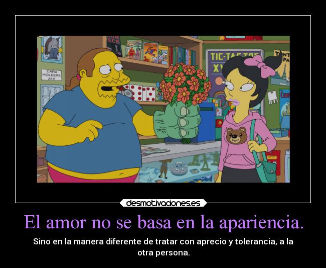 El amor no se basa en la apariencia. - Sino en la manera diferente de tratar con aprecio y tolerancia, a la
otra persona.