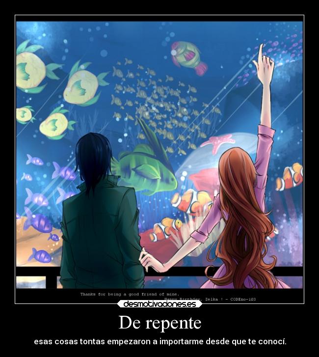 De repente - esas cosas tontas empezaron a importarme desde que te conocí.