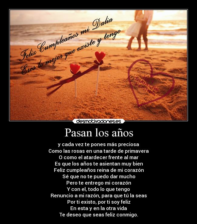 Pasan los años - y cada vez te pones más preciosa
Como las rosas en una tarde de primavera
O como el atardecer frente al mar
Es que los años te asientan muy bien
Feliz cumpleaños reina de mi corazón
Sé que no te puedo dar mucho
Pero te entrego mi corazón
Y con el, todo lo que tengo
Renuncio a mi razón, para que tú la seas
Por ti existo, por ti soy feliz
En esta y en la otra vida
Te deseo que seas feliz conmigo.