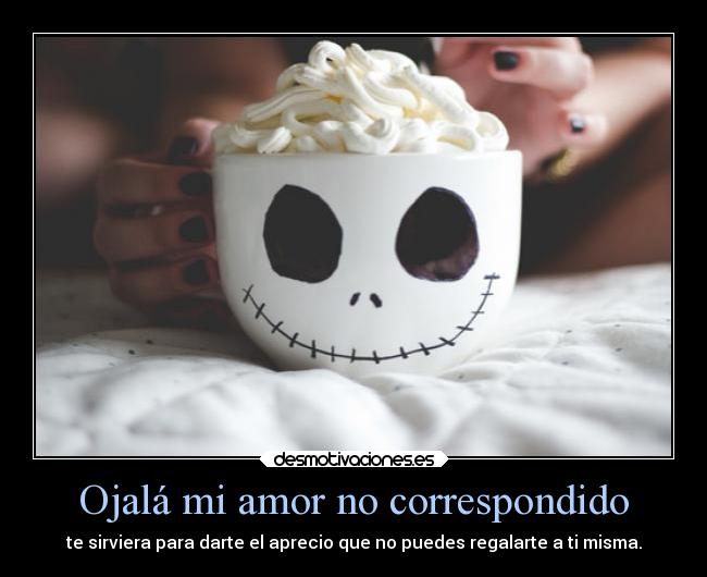 Ojalá mi amor no correspondido - te sirviera para darte el aprecio que no puedes regalarte a ti misma.