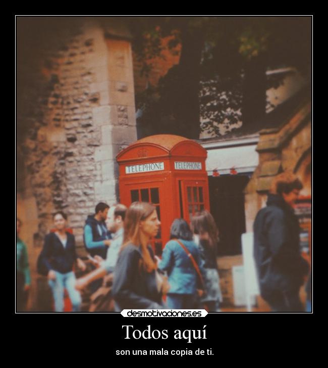 Todos aquí - son una mala copia de ti.