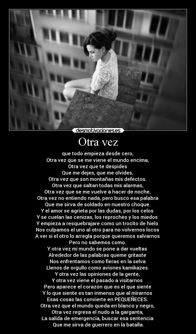 Otra vez - que todo empieza desde cero,
Otra vez que se me viene el mundo encima,
Otra vez que te despides
Que me dejes, que me olvides,
Otra vez que son montañas mis defectos.
Otra vez que saltan todas mis alarmas,
Otra vez que se me vuelve a hacer de noche,
Otra vez no entiendo nada, pero busco esa palabra
Que me sirva de soldado en nuestro choque.
Y el amor se agrieta por las dudas, por los celos
Y se cuelan las cenizas, los reproches y los miedos
Y empieza a resquebrajare como un trocito de hielo
Nos culpamos el uno al otro para no volvernos locos
A ver si el otro lo arregla porque queremos salvarnos
Pero no sabemos como.
Y otra vez mi mundo se pone a dar vueltas
Alrededor de las palabras queme gritaste
Nos enfrentamos como fieras en la selva
Llenos de orgullo como aviones kamikazes.
Y otra vez las opiniones de la gente,
Y otra vez viene el pasado a visitarnos
Pero aparece el corazón que es el que siente
Y lo que siente es tan inmenso que al mirarnos
Esas cosas las convierte en PEQUEÑECES.
Otra vez que el mundo queda en blanco y negro,
Otra vez regresa el nudo a la garganta,
La salida de emergencia, buscar esa sentencia
Que me sirva de guerrero en la batalla.