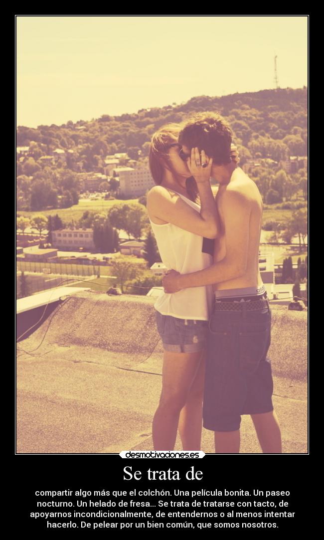 Se trata de - compartir algo más que el colchón. Una película bonita. Un paseo
nocturno. Un helado de fresa... Se trata de tratarse con tacto, de
apoyarnos incondicionalmente, de entendernos o al menos intentar
hacerlo. De pelear por un bien común, que somos nosotros.
