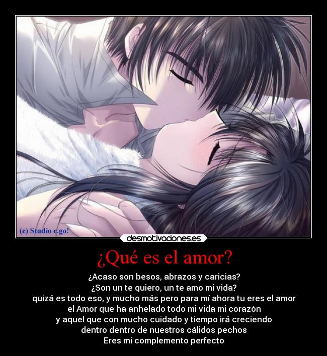 ¿Qué es el amor? - ¿Acaso son besos, abrazos y caricias?
¿Son un te quiero, un te amo mi vida?
quizá es todo eso, y mucho más pero para mí ahora tu eres el amor
el Amor que ha anhelado todo mi vida mi corazón
y aquel que con mucho cuidado y tiempo irá creciendo
dentro dentro de nuestros cálidos pechos
Eres mi complemento perfecto