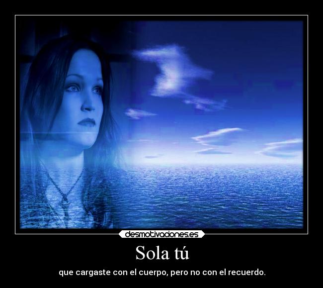 Sola tú - que cargaste con el cuerpo, pero no con el recuerdo.