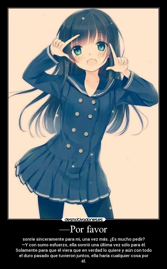 —Por favor - sonríe sinceramente para mi, una vez más. ¿Es mucho pedir?
—Y con sumo esfuerzo, ella sonrió una última vez sólo para él.
Solamente para que él viera que en verdad lo quiere y aún con todo
el duro pasado que tuvieron juntos, ella haría cualquier cosa por
él.