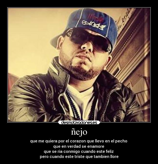 ñejo - que me quiera por el corazon que llevo en el pecho
que en verdad se enamore
que se ria conmigo cuando este feliz
pero cuando este triste que tambien llore