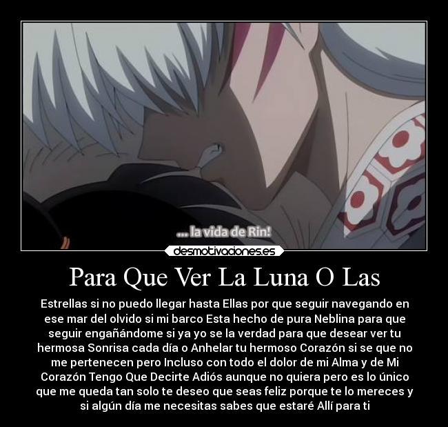 Para Que Ver La Luna O Las - Estrellas si no puedo llegar hasta Ellas por que seguir navegando en
ese mar del olvido si mi barco Esta hecho de pura Neblina para que
seguir engañándome si ya yo se la verdad para que desear ver tu
hermosa Sonrisa cada día o Anhelar tu hermoso Corazón si se que no
me pertenecen pero Incluso con todo el dolor de mi Alma y de Mi
Corazón Tengo Que Decirte Adiós aunque no quiera pero es lo único
que me queda tan solo te deseo que seas feliz porque te lo mereces y
si algún día me necesitas sabes que estaré Allí para ti