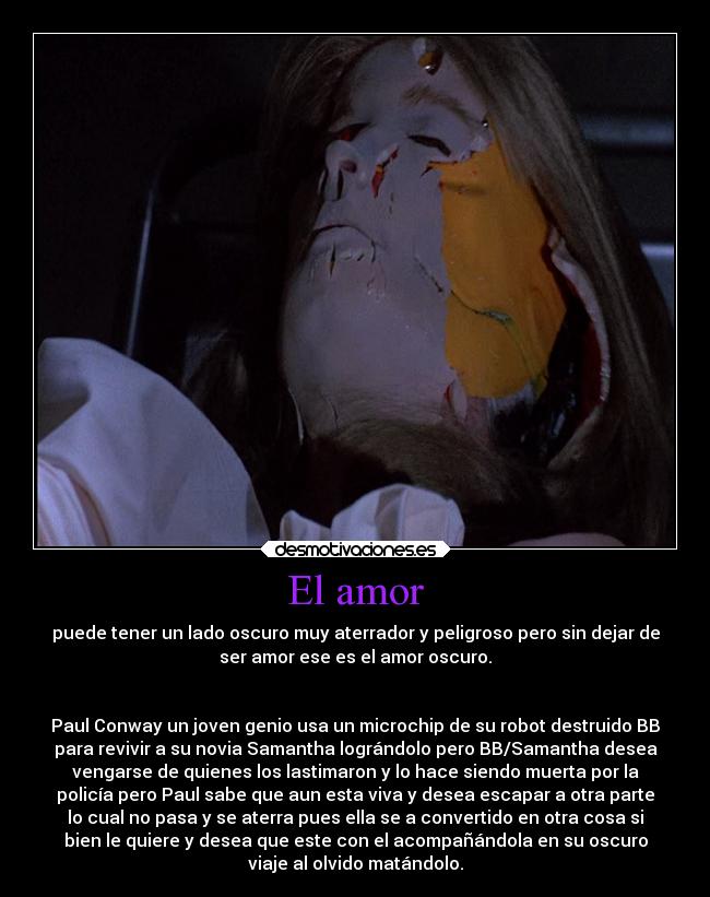 El amor - puede tener un lado oscuro muy aterrador y peligroso pero sin dejar de
ser amor ese es el amor oscuro.


Paul Conway un joven genio usa un microchip de su robot destruido BB
para revivir a su novia Samantha lográndolo pero BB/Samantha desea
vengarse de quienes los lastimaron y lo hace siendo muerta por la
policía pero Paul sabe que aun esta viva y desea escapar a otra parte
lo cual no pasa y se aterra pues ella se a convertido en otra cosa si
bien le quiere y desea que este con el acompañándola en su oscuro
viaje al olvido matándolo.