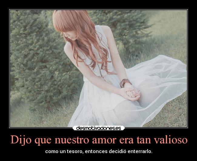 Dijo que nuestro amor era tan valioso - como un tesoro, entonces decidió enterrarlo.
