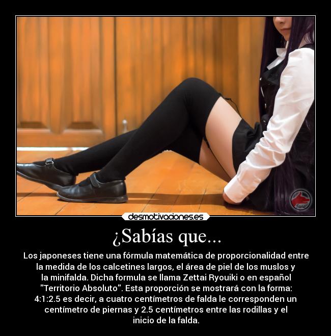 ¿Sabías que... - Los japoneses tiene una fórmula matemática de proporcionalidad entre
la medida de los calcetines largos, el área de piel de los muslos y
la minifalda. Dicha formula se llama Zettai Ryouiki o en español
Territorio Absoluto. Esta proporción se mostrará con la forma:
4:1:2.5 es decir, a cuatro centímetros de falda le corresponden un
centímetro de piernas y 2.5 centímetros entre las rodillas y el
inicio de la falda.