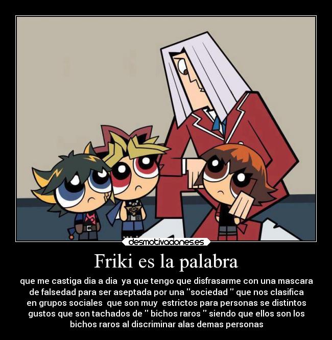 Friki es la palabra - que me castiga dia a dia ya que tengo que disfrasarme con una mascara
de falsedad para ser aseptada por una sociedad que nos clasifica
en grupos sociales que son muy estrictos para personas se distintos
gustos que son tachados de bichos raros siendo que ellos son los
bichos raros al discriminar alas demas personas