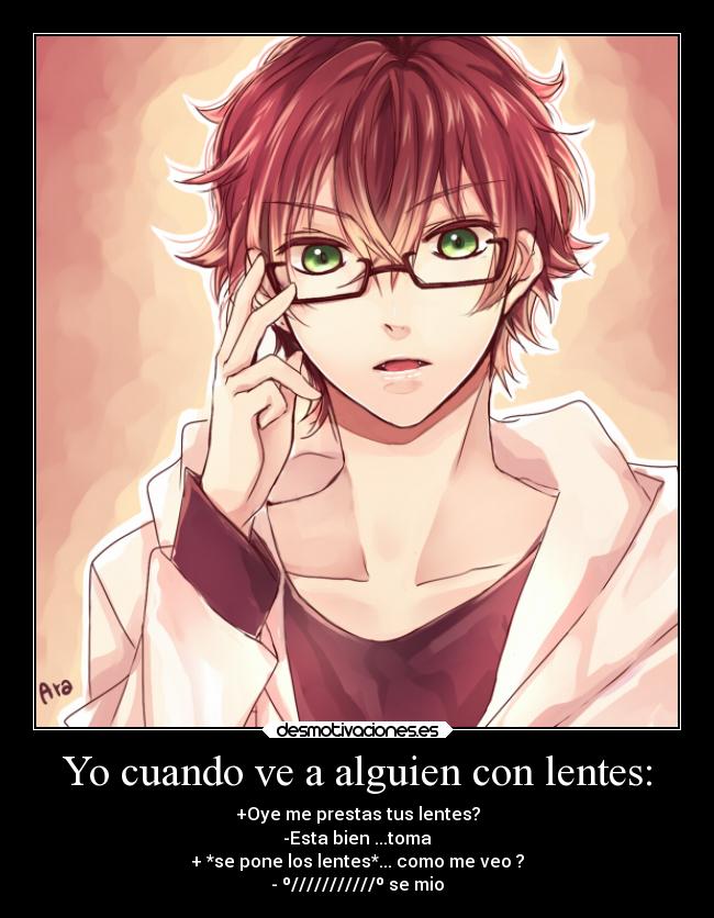 Yo cuando ve a alguien con lentes: - +Oye me prestas tus lentes?
-Esta bien ...toma
+ *se pone los lentes*... como me veo ?
- º///////////º se mio