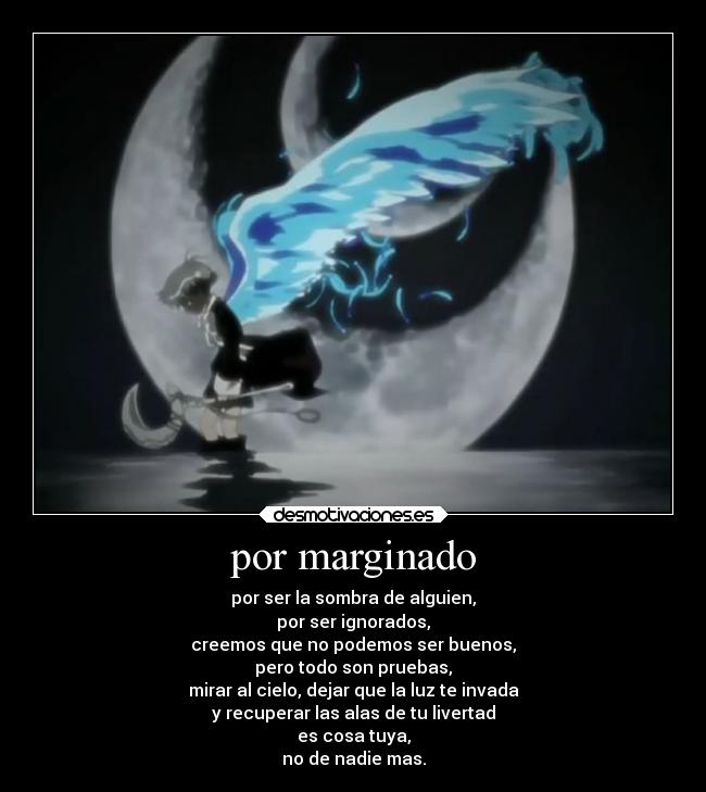 por marginado - por ser la sombra de alguien,
por ser ignorados,
creemos que no podemos ser buenos,
pero todo son pruebas,
mirar al cielo, dejar que la luz te invada
y recuperar las alas de tu livertad
es cosa tuya,
no de nadie mas.