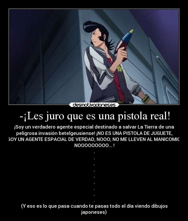 -¡Les juro que es una pistola real! - ¡Soy un verdadero agente especial destinado a salvar La Tierra de una
peligrosa invasión betelgeusiense! ¡NO ES UNA PISTOLA DE JUGUETE,
SOY UN AGENTE ESPACIAL DE VERDAD, NOOO, NO ME LLEVEN AL MANICOMIO,
NOOOOOOOOO... !
.
.
.
.
.
.
.
.
.
(Y eso es lo que pasa cuando te pasas todo el día viendo dibujos
japoneses)
